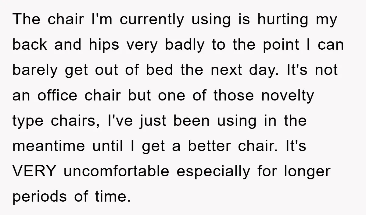 The chair I'm currently using is hurting my back and hips very badly to the point I can barely get out of bed the next day. It's not an office...