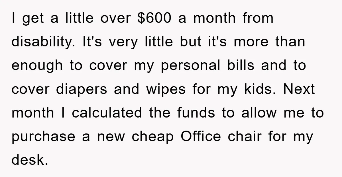 I get a little over $600 a month from disability. It's very little but it's more than enough to cover my personal bills and to cover diapers and wipes for...