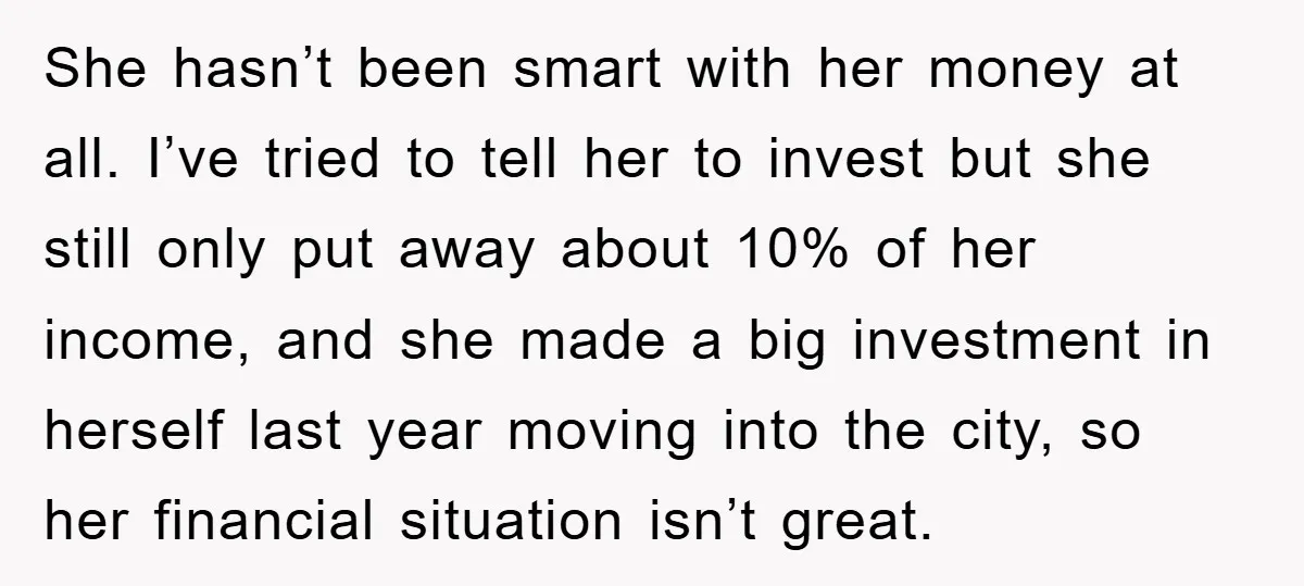 She hasn’t been smart with her money at all. I’ve tried to tell her to invest but she still only put away about 10% of her income, and she made...
