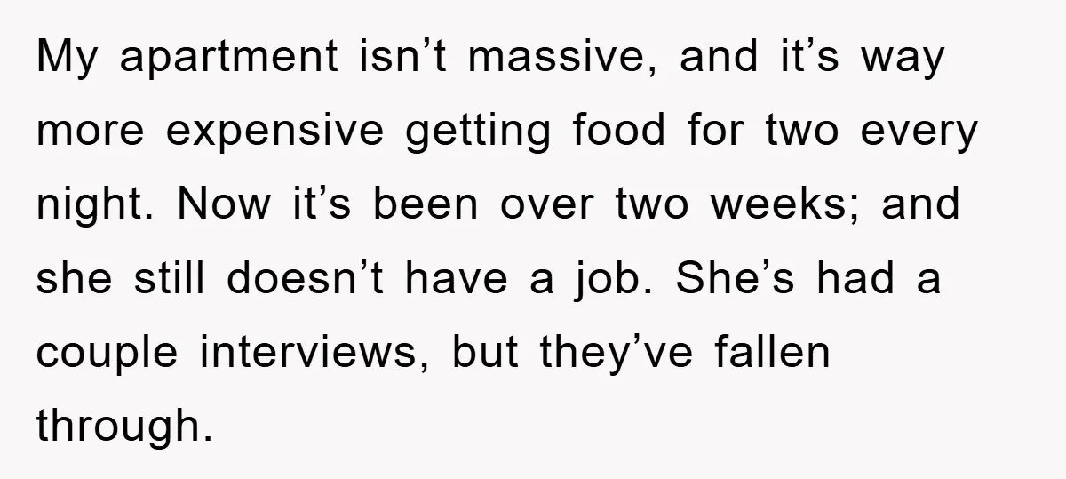 My apartment isn’t massive, and it’s way more expensive getting food for two every night. Now it’s been over two weeks; and she still doesn’t have a job. She’s had...
