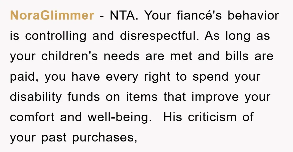 NoraGlimmer − NTA. Your fiancé's behavior is controlling and disrespectful. As long as your children's needs are met and bills are paid, you have every right to spend your disability...