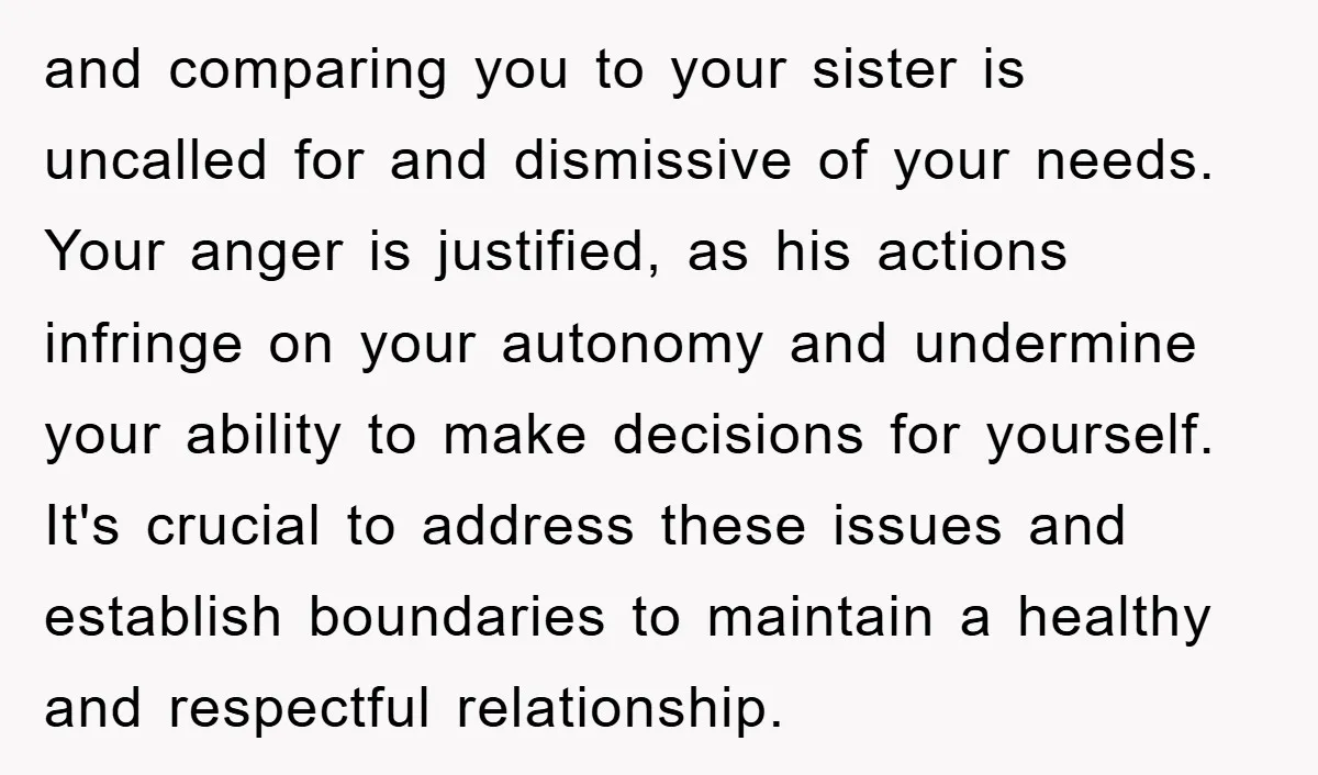 and comparing you to your sister is uncalled for and dismissive of your needs. Your anger is justified, as his actions infringe on your autonomy and undermine your ability to...