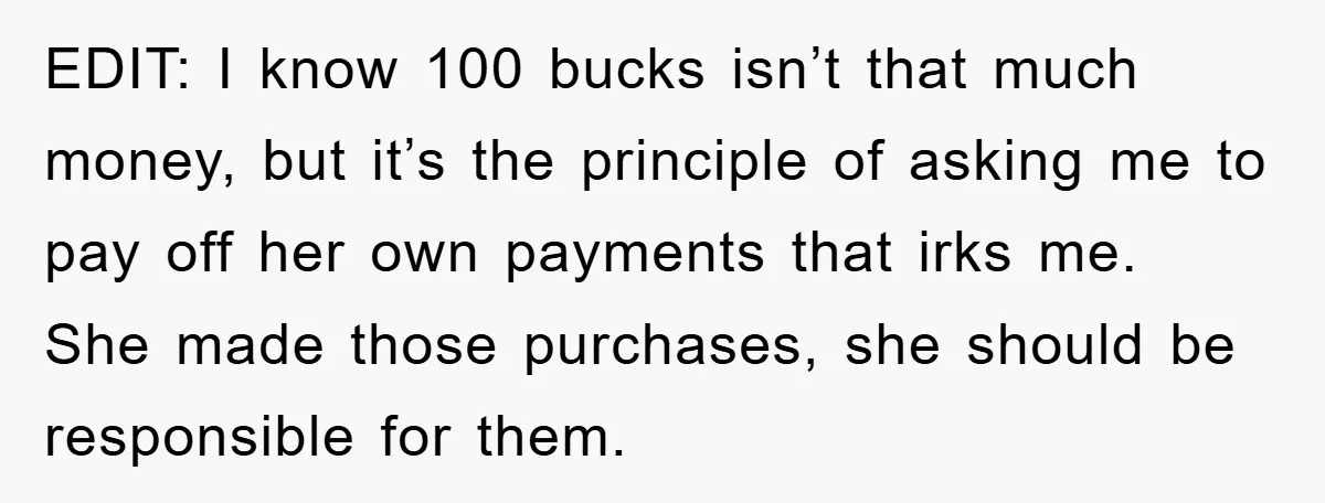 EDIT: I know 100 bucks isn’t that much money, but it’s the principle of asking me to pay off her own payments that irks me. She made those purchases, she...