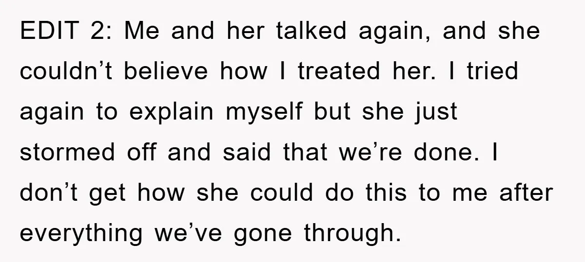 EDIT 2: Me and her talked again, and she couldn’t believe how I treated her. I tried again to explain myself but she just stormed off and said that we’re...