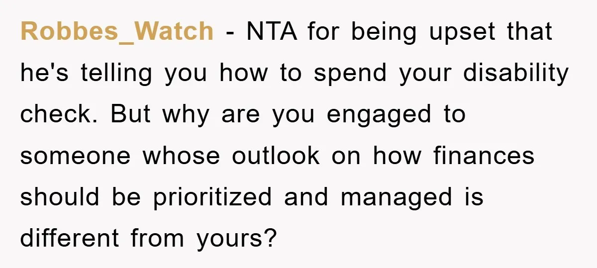 Robbes_Watch − NTA for being upset that he's telling you how to spend your disability check. But why are you engaged to someone whose outlook on how finances should be...