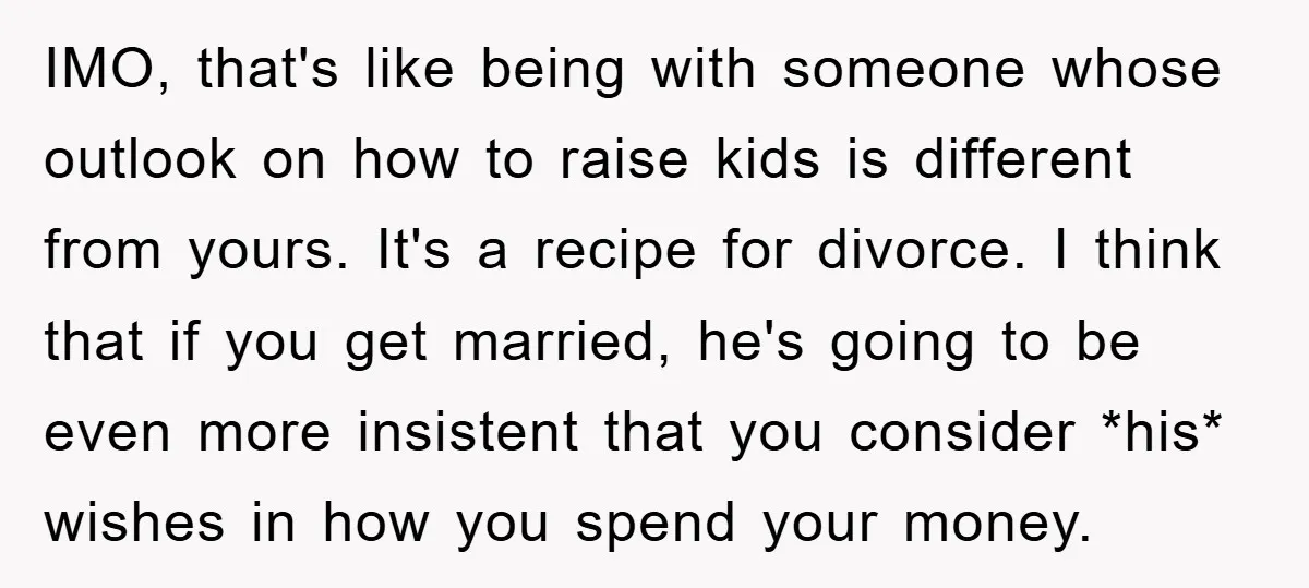 IMO, that's like being with someone whose outlook on how to raise kids is different from yours. It's a recipe for divorce. I think that if you get married, he's...