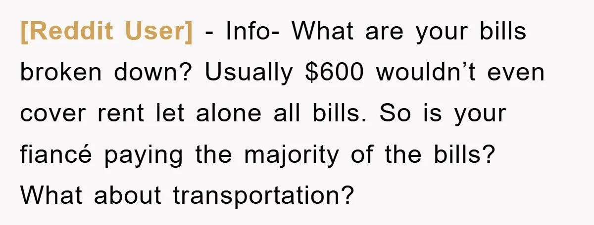 [Reddit User] − Info- What are your bills broken down? Usually $600 wouldn’t even cover rent let alone all bills. So is your fiancé paying the majority of the bills?...