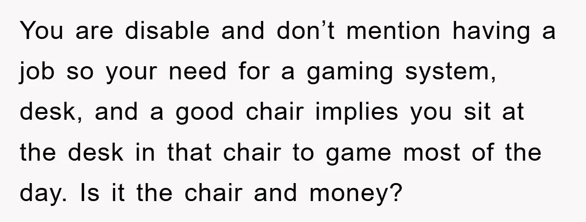 You are disable and don’t mention having a job so your need for a gaming system, desk, and a good chair implies you sit at the desk in that chair...