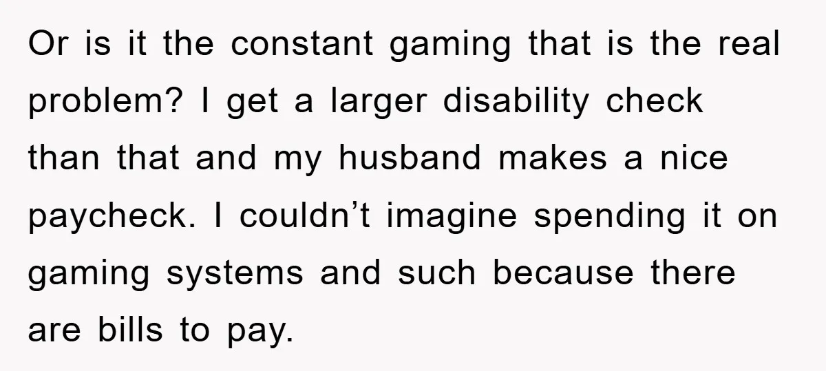 Or is it the constant gaming that is the real problem? I get a larger disability check than that and my husband makes a nice paycheck. I couldn’t imagine spending...