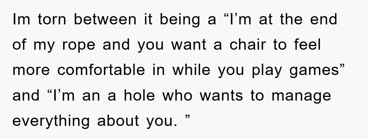 Im torn between it being a “I’m at the end of my rope and you want a chair to feel more comfortable in while you play games” and “I’m an...