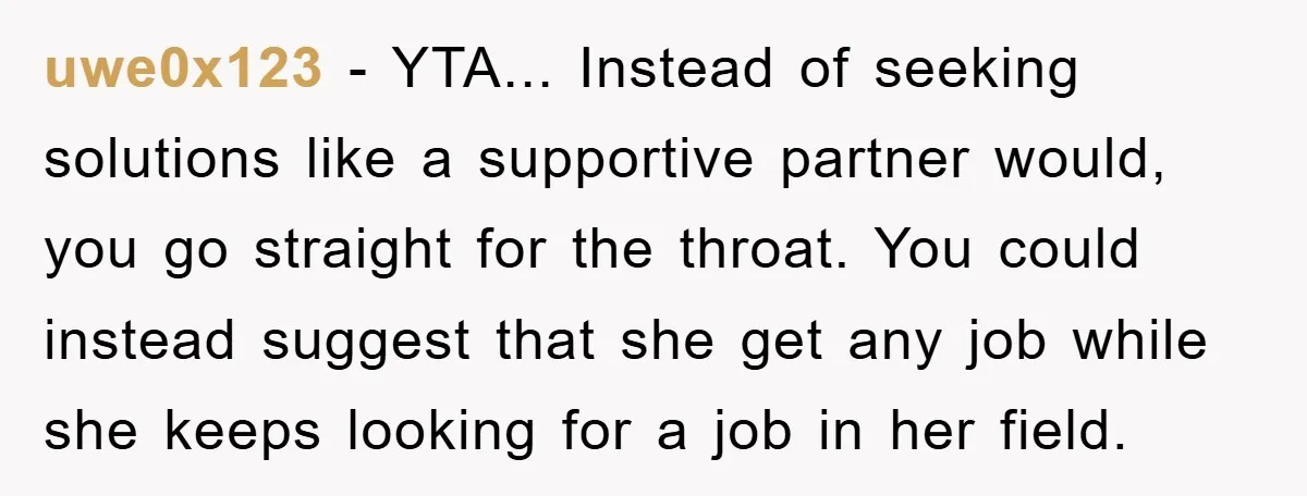 uwe0x123 − YTA... Instead of seeking solutions like a supportive partner would, you go straight for the throat. You could instead suggest that she get any job while she keeps...