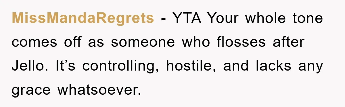 MissMandaRegrets − YTA Your whole tone comes off as someone who flosses after Jello. It’s controlling, hostile, and lacks any grace whatsoever.