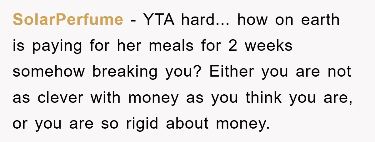 SolarPerfume − YTA hard... how on earth is paying for her meals for 2 weeks somehow breaking you? Either you are not as clever with money as you think you...