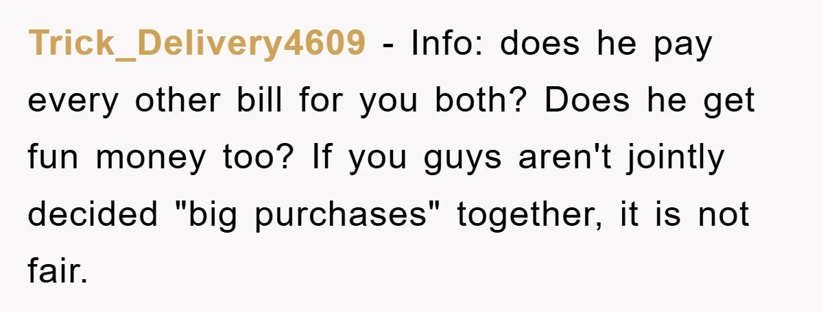 Trick_Delivery4609 − Info: does he pay every other bill for you both? Does he get fun money too? If you guys aren't jointly decided "big purchases" together, it is not...