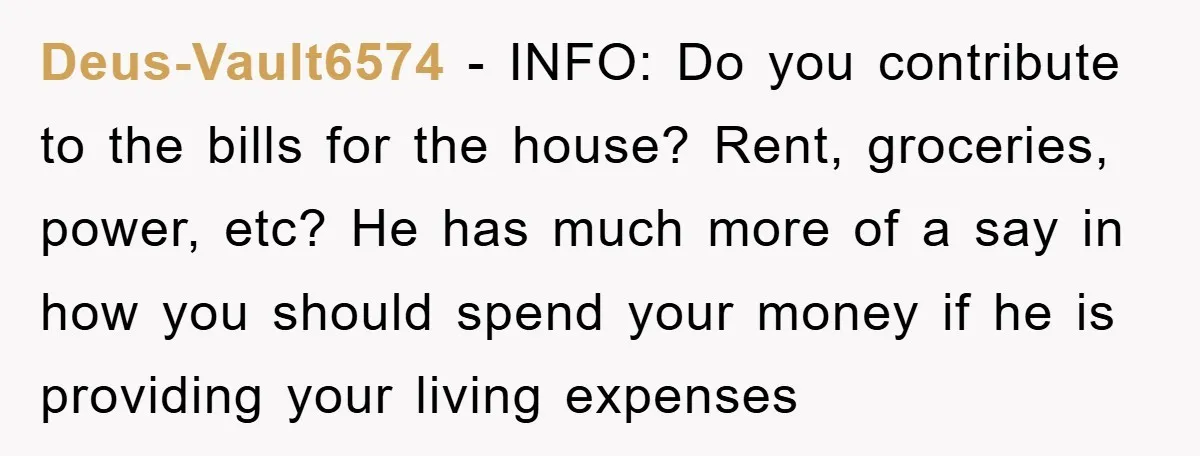 Deus-Vault6574 − INFO: Do you contribute to the bills for the house? Rent, groceries, power, etc? He has much more of a say in how you should spend your money...
