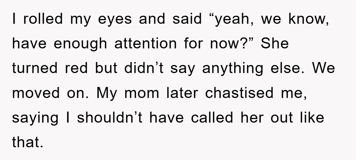 I rolled my eyes and said “yeah, we know, have enough attention for now?” She turned red but didn’t say anything else. We moved on. My mom later chastised me,...