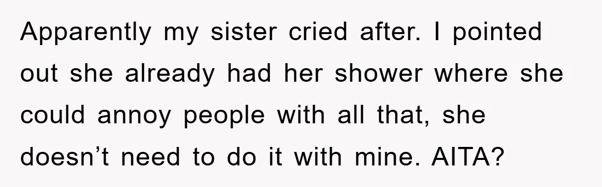 Apparently my sister cried after. I pointed out she already had her shower where she could annoy people with all that, she doesn’t need to do it with mine. AITA?