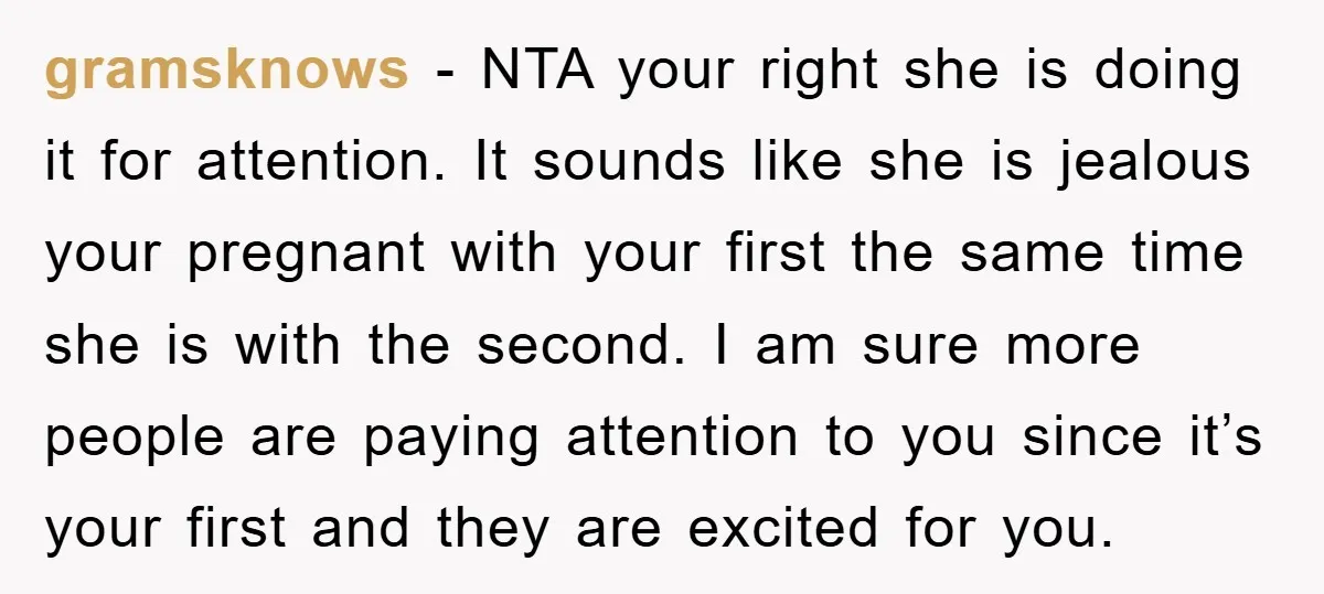 gramsknows − NTA your right she is doing it for attention. It sounds like she is jealous your pregnant with your first the same time she is with the second....