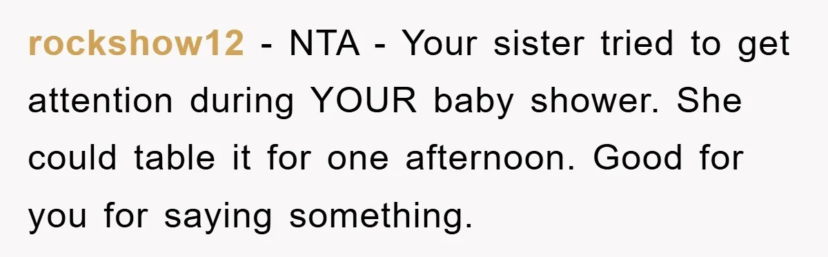 rockshow12 − NTA - Your sister tried to get attention during YOUR baby shower. She could table it for one afternoon. Good for you for saying something.