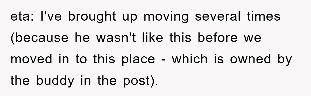 eta: I've brought up moving several times (because he wasn't like this before we moved in to this place - which is owned by the buddy in the post).
