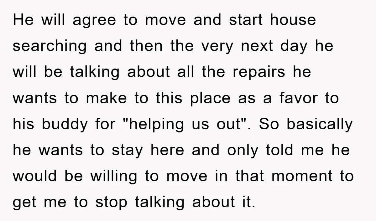 He will agree to move and start house searching and then the very next day he will be talking about all the repairs he wants to make to this place...