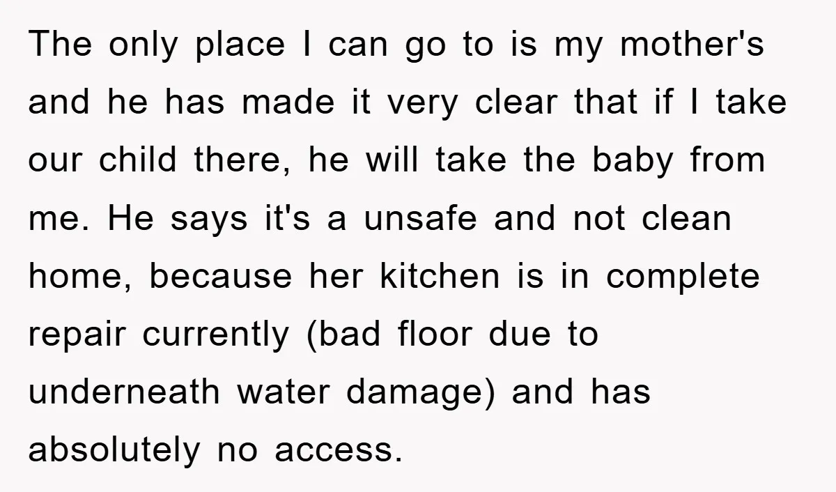 The only place I can go to is my mother's and he has made it very clear that if I take our child there, he will take the baby from...