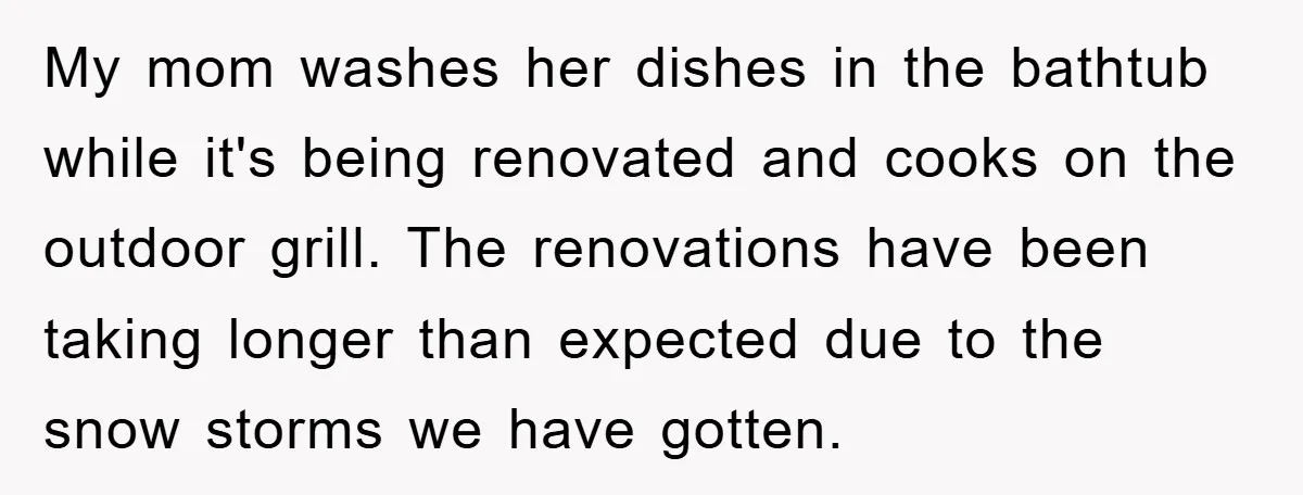 My mom washes her dishes in the bathtub while it's being renovated and cooks on the outdoor grill. The renovations have been taking longer than expected due to the snow...