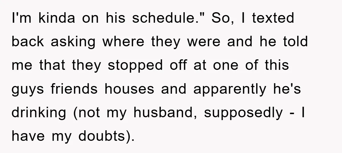 I'm kinda on his schedule." So, I texted back asking where they were and he told me that they stopped off at one of this guys friends houses and apparently...