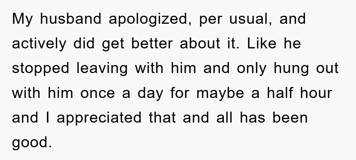 My husband apologized, per usual, and actively did get better about it. Like he stopped leaving with him and only hung out with him once a day for maybe a...