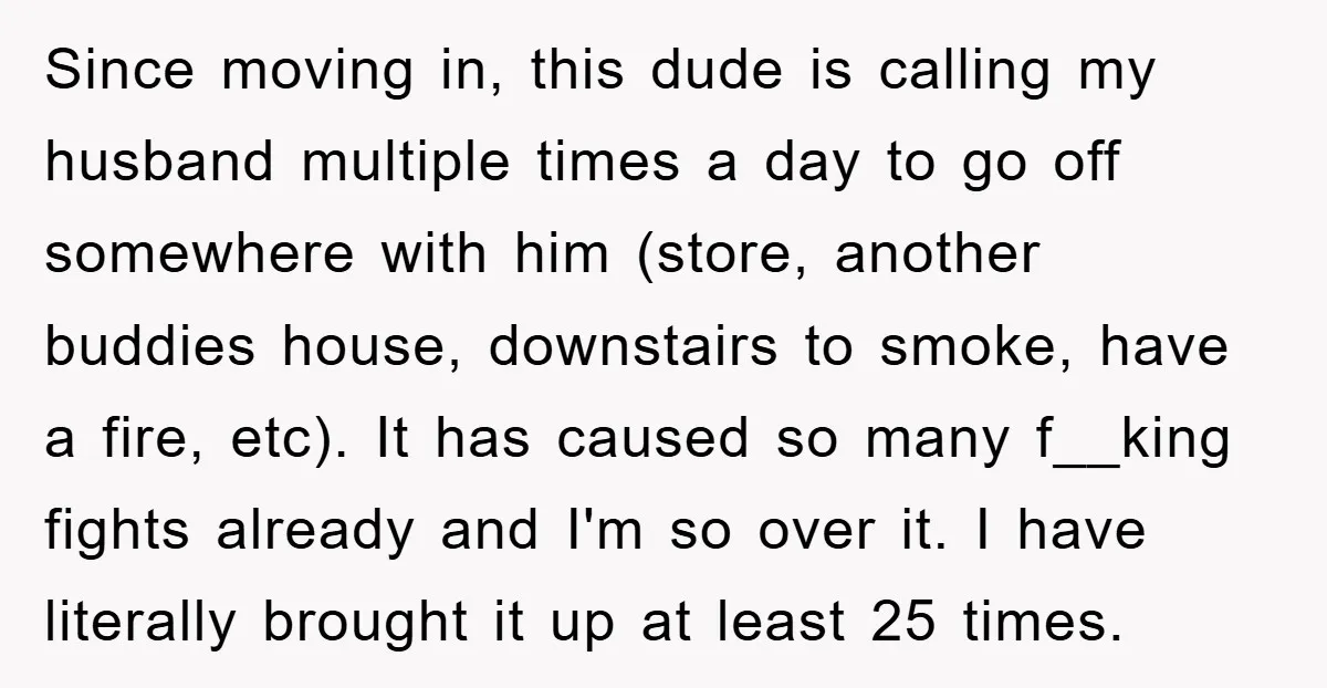 Since moving in, this dude is calling my husband multiple times a day to go off somewhere with him (store, another buddies house, downstairs to smoke, have a fire, etc)....