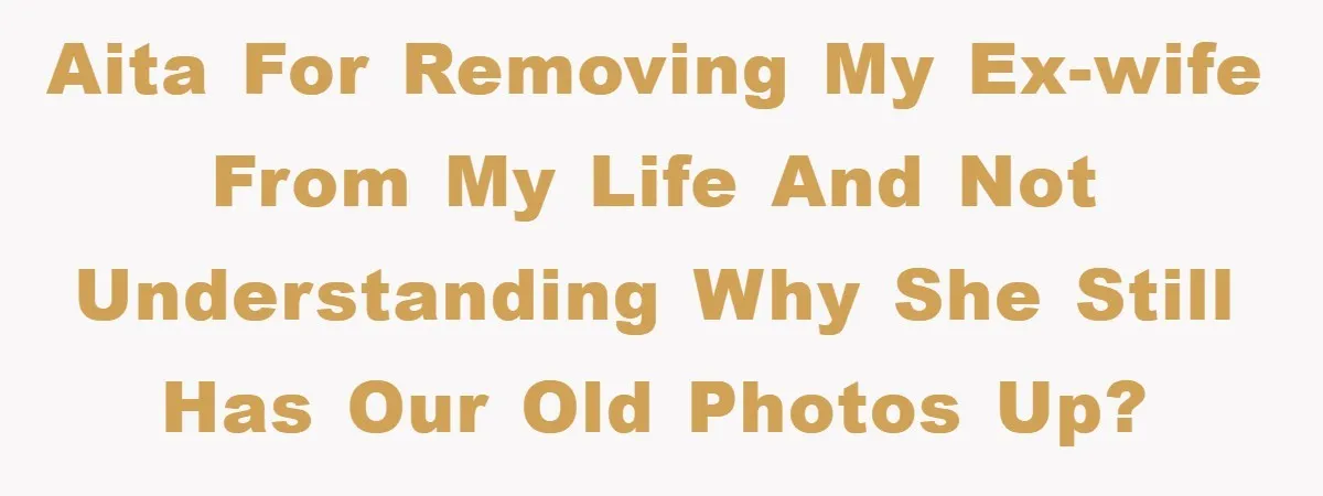 AITA for removing my ex-wife from my life and not understanding why she still has our old photos up?