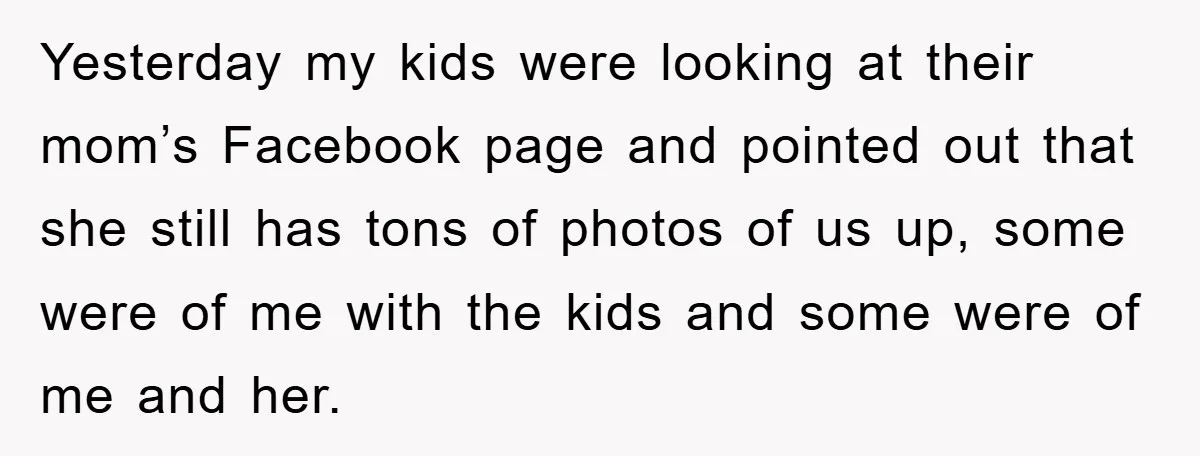 Yesterday my kids were looking at their mom’s Facebook page and pointed out that she still has tons of photos of us up, some were of me with the kids...