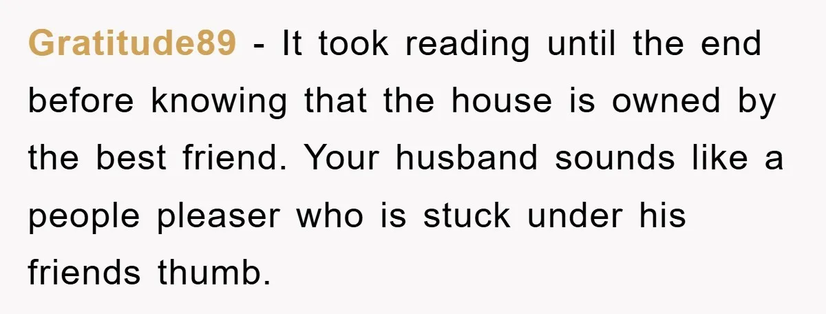 Gratitude89 − It took reading until the end before knowing that the house is owned by the best friend. Your husband sounds like a people pleaser who is stuck under...