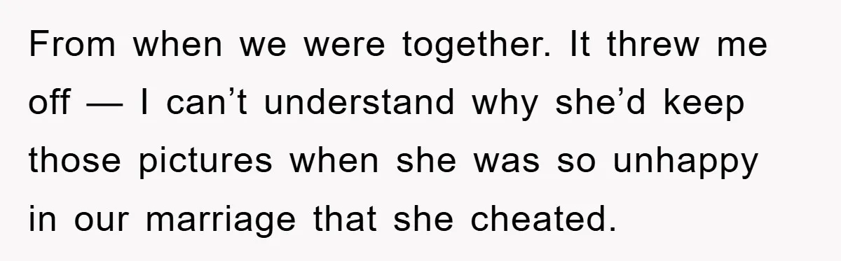 From when we were together. It threw me off — I can’t understand why she’d keep those pictures when she was so unhappy in our marriage that she cheated.