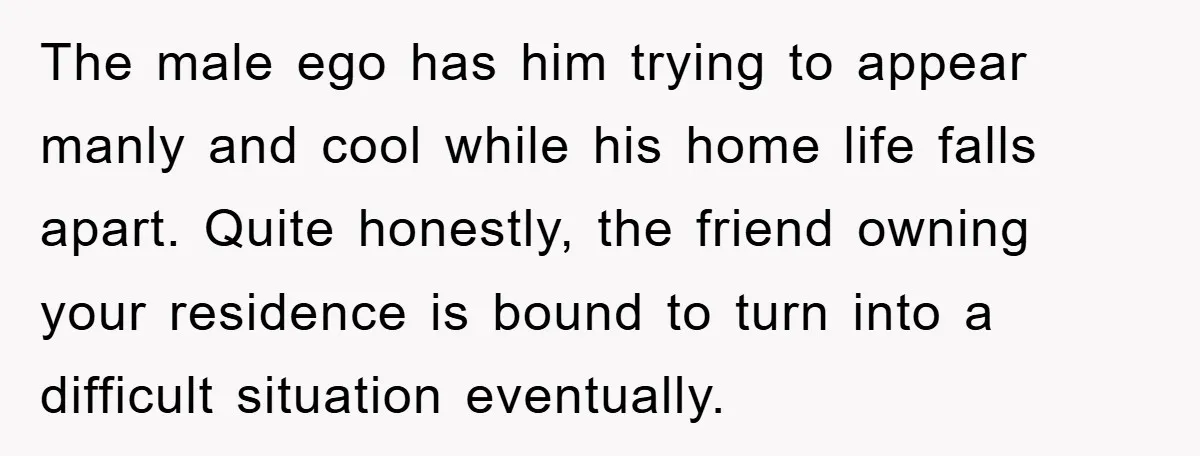 The male ego has him trying to appear manly and cool while his home life falls apart. Quite honestly, the friend owning your residence is bound to turn into a...