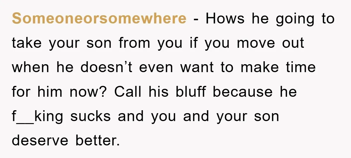 Someoneorsomewhere − Hows he going to take your son from you if you move out when he doesn’t even want to make time for him now? Call his bluff because...