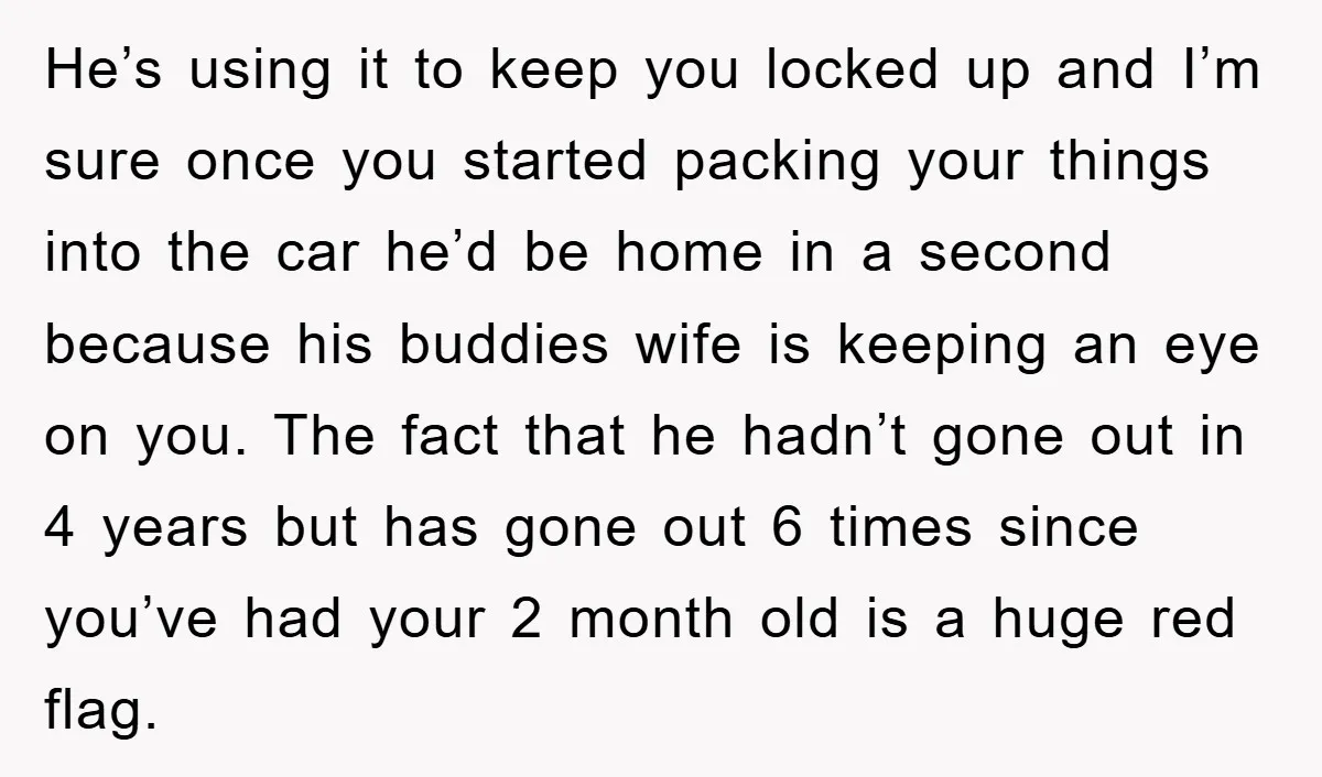 He’s using it to keep you locked up and I’m sure once you started packing your things into the car he’d be home in a second because his buddies wife...