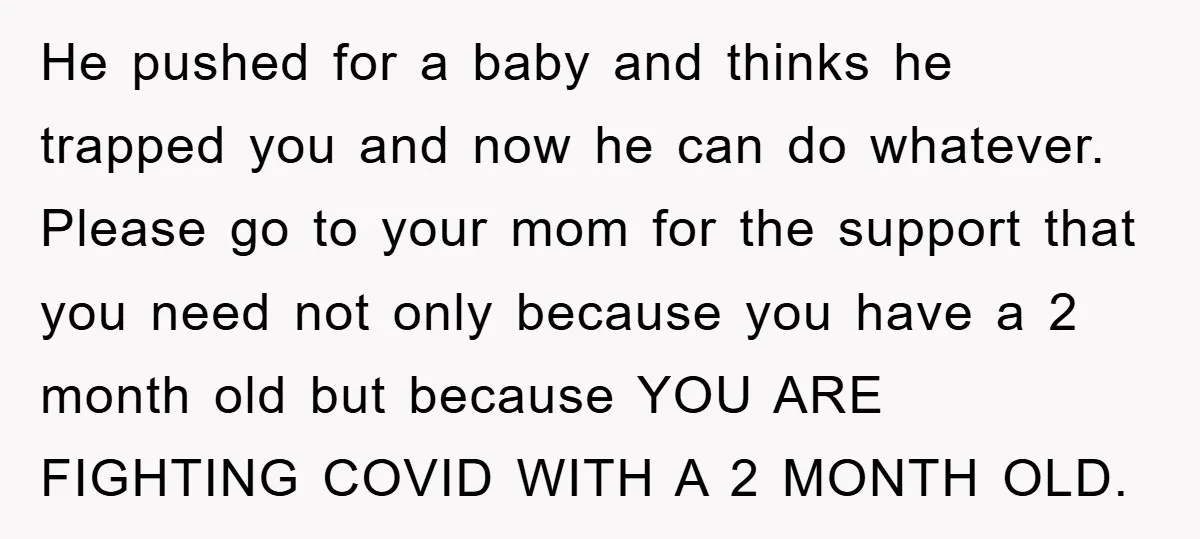He pushed for a baby and thinks he trapped you and now he can do whatever. Please go to your mom for the support that you need not only because...