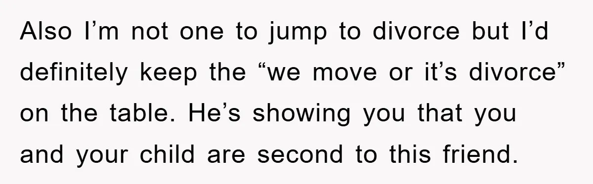 Also I’m not one to jump to divorce but I’d definitely keep the “we move or it’s divorce” on the table. He’s showing you that you and your child are...