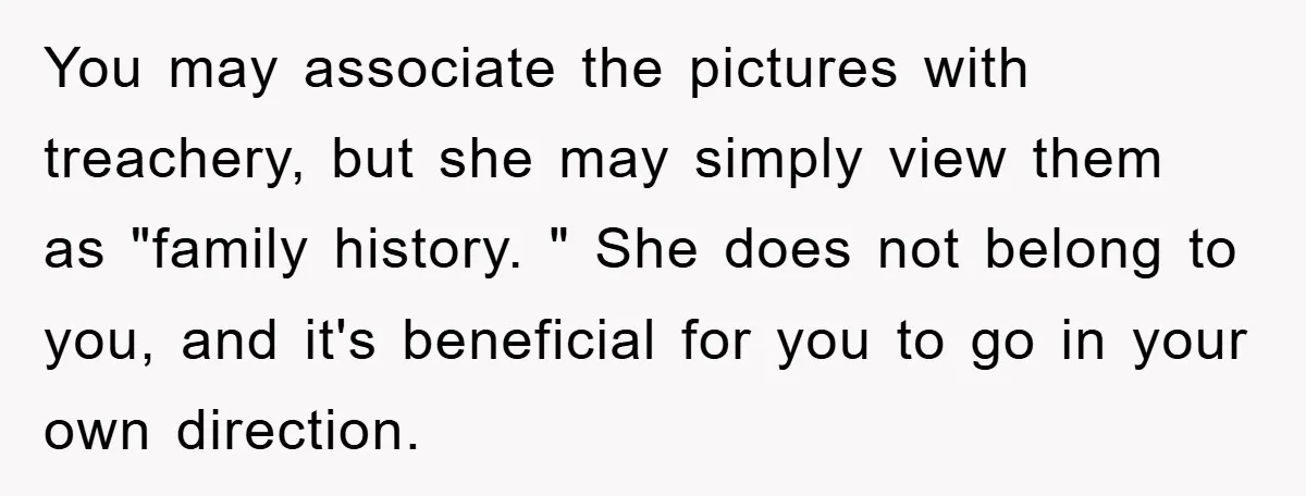 You may associate the pictures with treachery, but she may simply view them as "family history. " She does not belong to you, and it's beneficial for you to go...