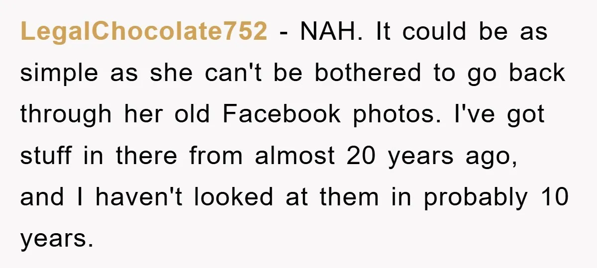 LegalChocolate752 − NAH. It could be as simple as she can't be bothered to go back through her old Facebook photos. I've got stuff in there from almost 20 years...