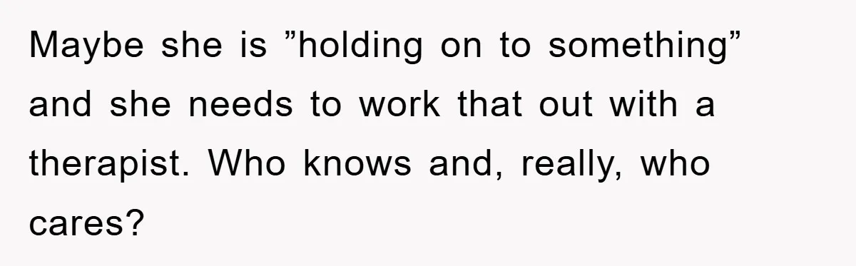 Maybe she is ”holding on to something” and she needs to work that out with a therapist. Who knows and, really, who cares?