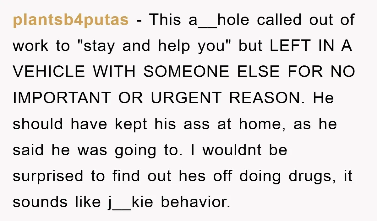 plantsb4putas − This a__hole called out of work to "stay and help you" but LEFT IN A VEHICLE WITH SOMEONE ELSE FOR NO IMPORTANT OR URGENT REASON. He should have...