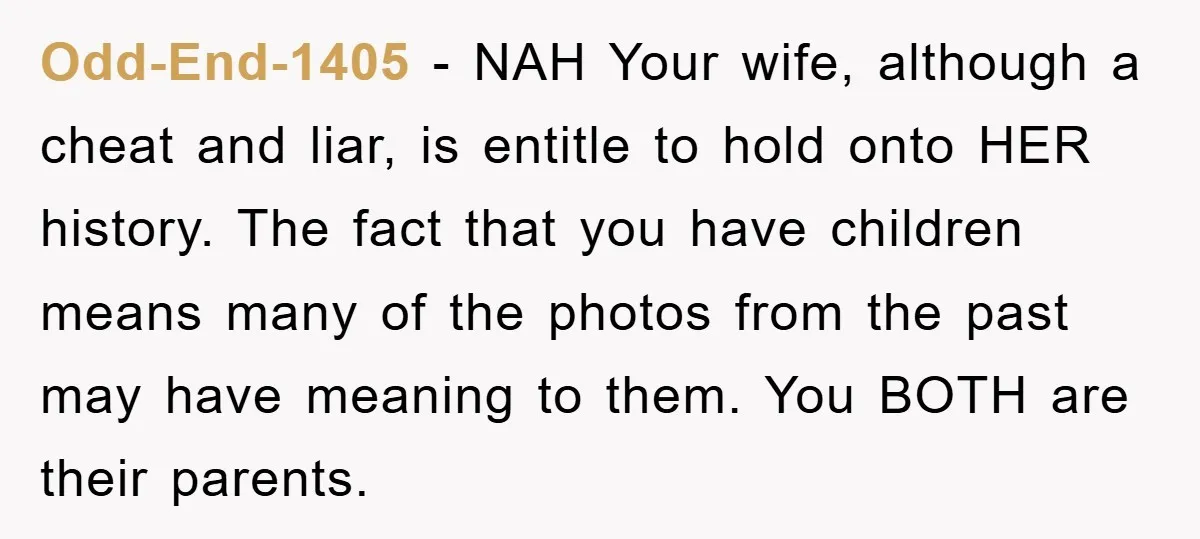 Odd-End-1405 − NAH Your wife, although a cheat and liar, is entitle to hold onto HER history. The fact that you have children means many of the photos from the...