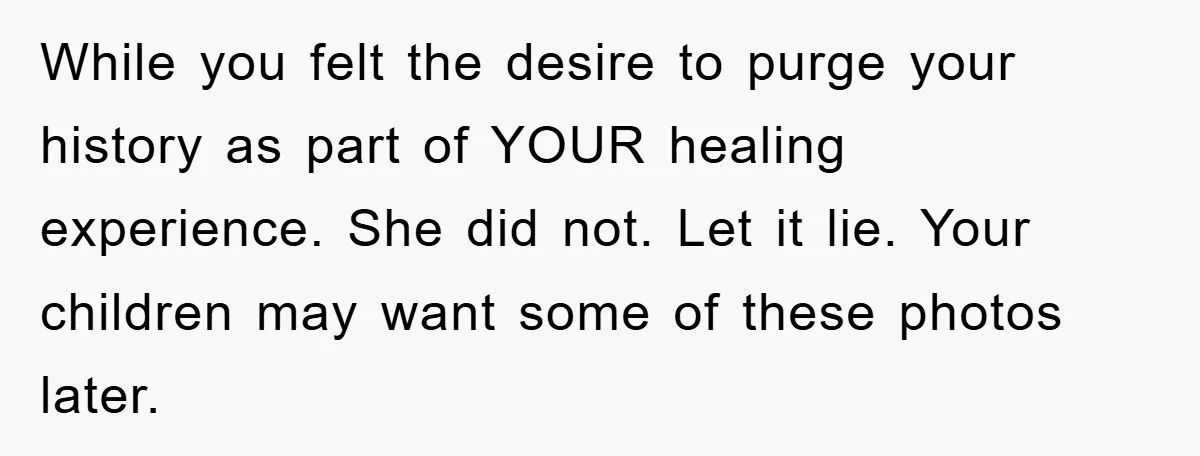 While you felt the desire to purge your history as part of YOUR healing experience. She did not. Let it lie. Your children may want some of these photos later.