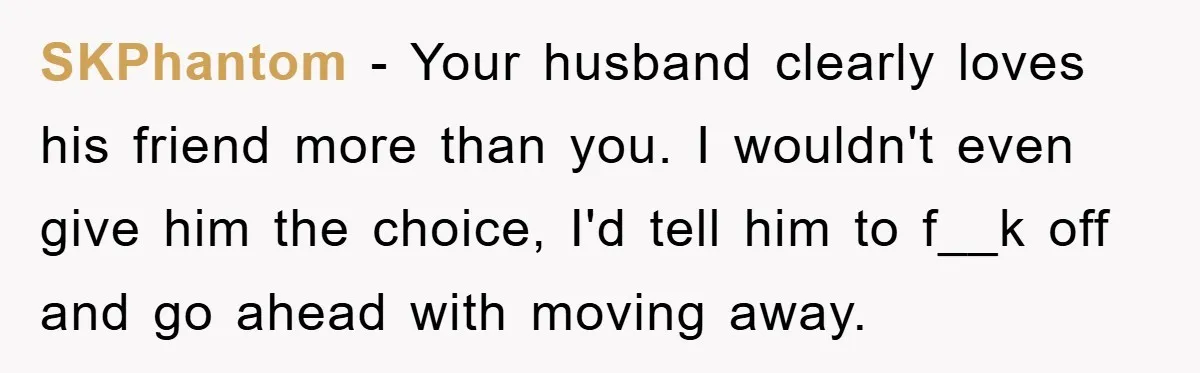 SKPhantom − Your husband clearly loves his friend more than you. I wouldn't even give him the choice, I'd tell him to f__k off and go ahead with moving away.