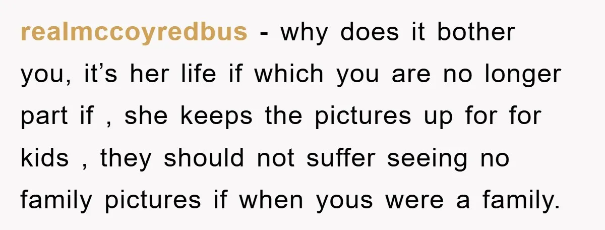 realmccoyredbus − why does it bother you, it’s her life if which you are no longer part if , she keeps the pictures up for for kids , they should...