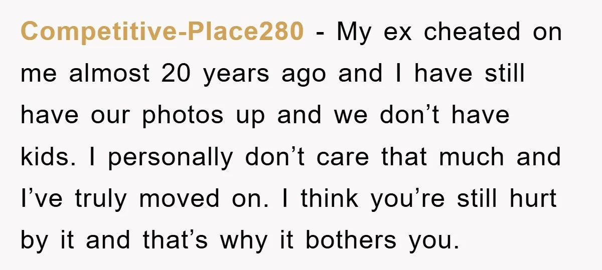 Competitive-Place280 − My ex cheated on me almost 20 years ago and I have still have our photos up and we don’t have kids. I personally don’t care that much...