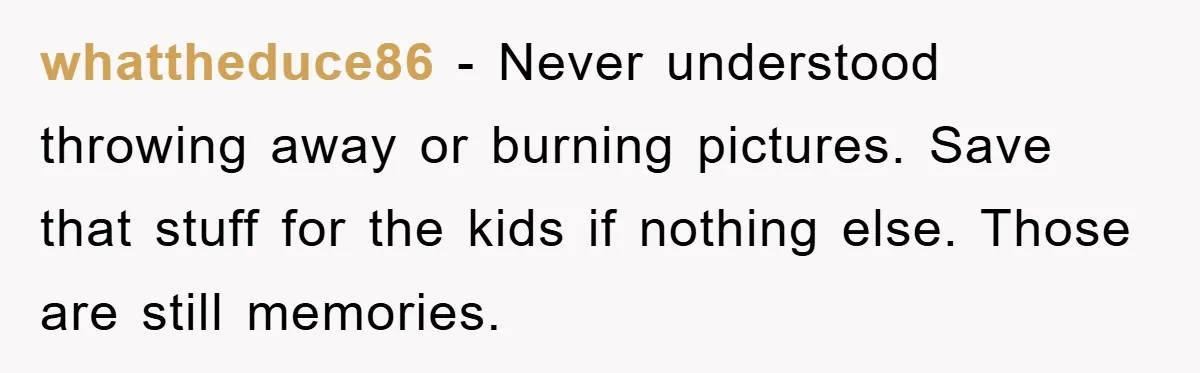 whattheduce86 − Never understood throwing away or burning pictures. Save that stuff for the kids if nothing else. Those are still memories.