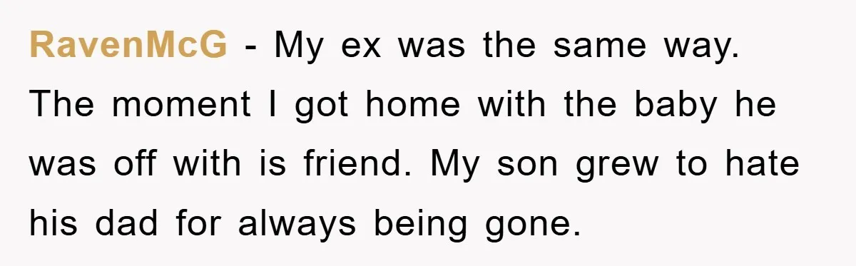 RavenMcG − My ex was the same way. The moment I got home with the baby he was off with is friend. My son grew to hate his dad for...